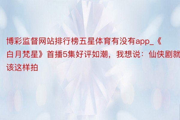 博彩监督网站排行榜五星体育有没有app_《白月梵星》首播5集好评如潮，我想说：仙