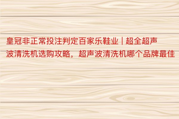 皇冠非正常投注判定百家乐鞋业 | 超全超声波清洗机选购攻略，超声波清洗机哪个品牌