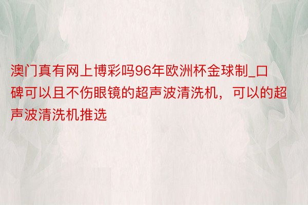 澳门真有网上博彩吗96年欧洲杯金球制_口碑可以且不伤眼镜的超声波清洗机，可以的超
