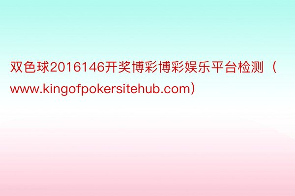 双色球2016146开奖博彩博彩娱乐平台检测（www.kingofpokersi