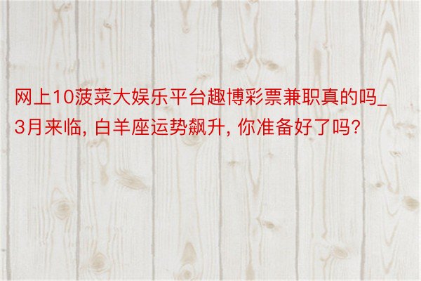 网上10菠菜大娱乐平台趣博彩票兼职真的吗_3月来临, 白羊座运势飙升, 你准备好