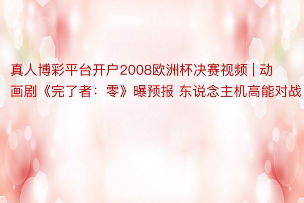 真人博彩平台开户2008欧洲杯决赛视频 | 动画剧《完了者：零》曝预报 东说念主