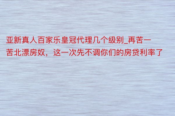 亚新真人百家乐皇冠代理几个级别_再苦一苦北漂房奴，这一次先不调你们的房贷利率了